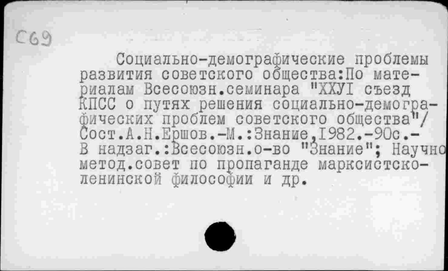 ﻿С6Э
Социально-демографические проблемы развития советского общества:По материалам Всесоюзн.семинара ”ХХУ1 съезд КПСС о путях решения социально-демографических проблем советского общества’’/ Сост.А.Н.Ершов.-М.:Знание,1982.-90с.-В надзаг.:Всесоюзн.о-во "Знание”; Научно метод.совет по пропаганде марксистско-ленинской философии и др.